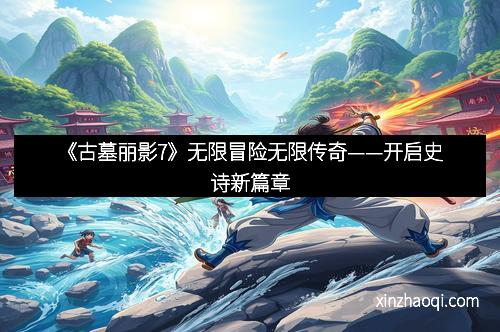 《古墓丽影7》无限冒险无限传奇——开启史诗新篇章